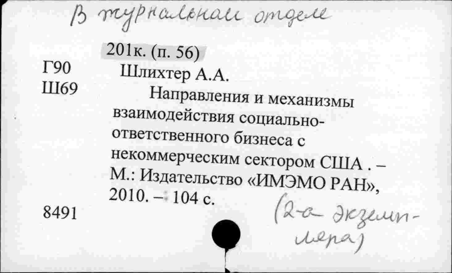 ﻿/5
201к. (п. 56)
Г90 Шлихтер А.А.
Ш69	Направления и механизмы
взаимодействия социальноответственного бизнеса с
некоммерческим сектором США . -М.: Издательство «ИМЭМО РАН», 2010.- 104с. /и „ Л1ХП,.
8491